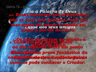 Leia a Palavra de Deus Passe aos teus amigos Salmo 19 – A excelência da criação e da palavra de Deus 1-  Os céus anunciam ao mundo a glória de Deus. Eles são uma prova fantástica da capacidade de criação de Deus. 2-  Cada dia que passa conta  ao dia seguinte mais um pouco dessa glória;  cada noite mostra à noite seguinte como se pode conhecer o Criador. 3e4-  Esses discursos são silenciosos; não se ouve uma palavra, mas sua mensagem de louvor é ouvida em todas a partes da terra. 