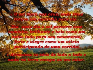 5-  O sol mora nos céus, onde Deus traçou um caminho para ele.  Dia  após dia o sol percorre esse caminho, brilhante e belo como um noivo indo para seu casamento; forte e alegre como um atleta participando de uma corrida! 6-  Atravessa os céus de lado a lado e nada na terra escapa ao seu calor. Salmo 19 – A excelência da criação e da palavra de Deus 