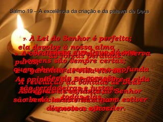 7-  A Lei do Senhor é perfeita;  ela devolve à nossa alma  as forças perdidas. A revelação da vontade de Deus  é digna de confiança;  ela dá sabedoria a quem estiver disposto a aprender. 8-  As ordens que Deus dá aos homens são sempre certas;  quem obedece, sente uma profunda alegria no coração. As regras de conduta do Senhor  são bem claras e iluminam  os nossos olhos. 9-  A obediência a Deus nos conserva puros;  é a garantia de vida eterna.  As opiniões do Senhor sobre a vida são verdadeiras e justas,  todas elas. Salmo 19 – A excelência da criação e da palavra de Deus 