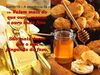 10-  Valem mais do que ouro, mesmo o ouro mais fino. São mais doces que o mel pingando do favo. Salmo 19 – A excelência da criação e da palavra de Deus 