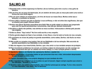 SALMO 40
1 Depositei toda a minha esperança no Senhor; ele se inclinou para mim e ouviu o meu grito de
socorro.
2 Ele me tirou de um poço de destruição, de um atoleiro de lama; pôs os meus pés sobre uma rocha e
firmou-me num local seguro.
3 Pôs um novo cântico na minha boca, um hino de louvor ao nosso Deus. Muitos verão isso e
temerão, e confiarão no Senhor.
4 Como é feliz o homem que põe no Senhor a sua confiança, e não vai atrás dos orgulhosos, dos que
se afastam para seguir deuses falsos!
5 Senhor meu Deus! Quantas maravilhas tens feito! Não se pode relatar os planos que preparaste
para nós! Eu queria proclamá-los e anunciá-los, mas são por demais numerosos!
6 Sacrifício e oferta não pediste, mas abriste os meus ouvidos; holocaustos e ofertas pelo pecado
não exigiste.
7 Então eu disse: "Aqui estou!" No livro está escrito a meu respeito.
8 Tenho grande alegria em fazer a tua vontade, ó meu Deus; a tua lei está no fundo do meu coração.
9 Eu proclamo as novas de justiça na grande assembleia; como sabes, Senhor, não fecho os meus
lábios.
10 Não oculto no coração a tua justiça; falo da tua fidelidade e da tua salvação. Não escondo da
grande assembleia a tua fidelidade e a tua verdade.
11 Não me negues a tua misericórdia, Senhor; que o teu amor e a tua verdade sempre me protejam.
12 Pois incontáveis problemas me cercam, as minhas culpas me alcançaram e já não consigo ver.
Mais numerosos são que os cabelos da minha cabeça, e o meu coração perdeu o ânimo.
13 Agrada-te, Senhor, em libertar-me; apressa-te, Senhor, a ajudar-me.
14 Sejam humilhados e frustrados todos os que procuram tirar-me a vida; retrocedam desprezados
os que desejam a minha ruína.
15 Fiquem chocados com a sua própria desgraça os que zombam de mim.
16 Mas regozijem-se e alegrem-se em ti todos os que te buscam; digam sempre aqueles que amam a
tua salvação: "Grande é o Senhor!"
17 Quanto a mim, sou pobre e necessitado, mas o Senhor preocupa-se comigo. Tu és o meu socorro
e o meu libertador; meu Deus, não te demores!
 
