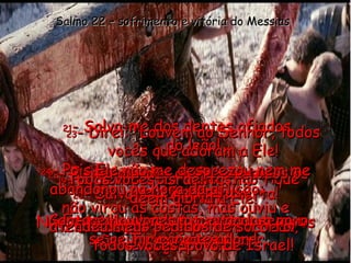 19 - Ó Senhor, por favor, não fique longe de mim! Tu és a minha força;  vem ajudar-me! Salmo 22 – sofrimento e vitória do Messias 20 - Salva-me da morte certa! Não me deixes ser devorado por esses cães, os meus inimigos. 21 - Salva-me dos dentes afiados  do leão! Livra-me dos chifres desses  touros bravos. Eu tenho absoluta certeza de que  Tu vais me salvar! 22 - Eu te louvarei diante de todos os meus irmãos. Cantarei louvores a ti quando o povo se reunir para te adorar. 23 - Direi: “Louvem ao Senhor, todos vocês que adoram a Ele! Todos vocês, israelitas,  dêem glória a Ele! Obedeçam e respeitem a Deus,  todos vocês, povo de Israel! 24 - Pois Ele não me desprezou nem me abandonou na hora da aflição;  não virou as costas, mas ouviu e atendeu meus pedidos de socorro!” 