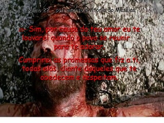 25 - Sim, por causa do teu amor eu te louvarei quando o povo se reunir  para te adorar. Cumprirei as promessas que fiz a ti, todas elas, diante daqueles que te obedecem e respeitam. Salmo 22 – sofrimento e vitória do Messias 