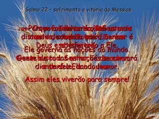 26 - Os sofredores terão bastante comida; comerão até ficarem satisfeitos. Quem busca o Senhor há de achar,  e dará a Ele o louvor. Assim eles viverão para sempre! Salmo 22 – sofrimento e vitória do Messias 27 - Os povos da terra, até os mais distantes, saberão que o Senhor é Deus e obedecerão a Ele. Gente de todas as nações se curvará diante dele, dando louvor. 28 - Porque o Senhor é o Rei  de toda a terra. Ele governa as nações do mundo. 