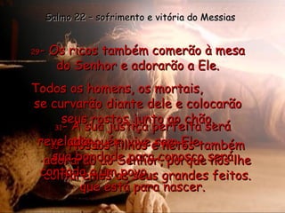 29 - Os ricos também comerão à mesa do Senhor e adorarão a Ele. Todos os homens, os mortais,  se curvarão diante dele e colocarão seus rostos junto ao chão. Ninguém vive sem Ele. Salmo 22 – sofrimento e vitória do Messias 30 - Nossos filhos e netos também adorarão ao Senhor, porque nós lhe contaremos os seus grandes feitos. 31 - A sua justiça perfeita será revelada;  sua bondade para conosco será contada a um povo  que está para nascer. 