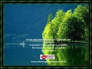 Envie esta mensagem para 7 pessoas nos próximos  5 minutos e seu pedido se realizará. Por favor, me mande de volta e veja porquê.!  www.mensagensvirtuais.com.br 