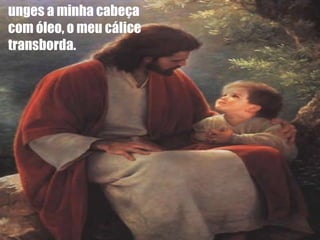 unges a minha cabeça  com óleo, o meu cálice transborda. 