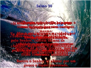 2- Senhor, meu Deus, fiz insistentes pedidos a ti e Tu me devolveste a saúde. Salmo 30 3- Já estava com um pé na cova e Tu me salvaste. Tu guardaste a minha vida, para eu não morrer. 4- Todos vocês, pessoas separadas pelo Senhor, cantem salmos de louvor em gratidão a Ele. 5- Porque quando Ele se zanga conosco, isso passa num instante. Mas o seu interesse e cuidado por nós duram a vida inteira. Podemos passar por momentos difíceis, de grande tristeza, mas Ele logo nos devolve a alegria . 6e7- Quando tudo corria bem para o meu lado, eu pensava comigo mesmo: “ Estou numa boa situação;  nada de mau pode me acontecer. O Senhor me sustenta e me deixa firme como uma montanha.” Bastou o Senhor se afastar por um pouco e fiquei apavorado, completamente perdido. 