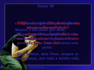 8- Então, clamei a ti, Senhor; quantas orações eu fiz! Salmo 30 9- ”Que vantagem Tu vais ter se eu morrer e for enterrado? Transformado em pó, debaixo da terra, não poderei te louvar diante dos homens! 10-  Ouve a minha oração, Senhor! Mostra o teu amor por mim;  ajuda-me Senhor!” 11-  Tu transformaste as minhas lágrimas em sorrisos. Tiraste as minhas roupas de luto e me vestiste com roupas de festa  12  para que eu te cante louvores sem parar. Sim, Senhor, meu Deus, sempre te darei graças, por toda a minha vida. 