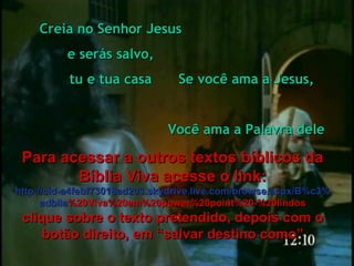 Se você ama a Jesus, Você ama a Palavra dele Creia no Senhor Jesus e serás salvo, tu e tua casa Para acessar a outros textos bíblicos da Bíblia Viva acesse o link: http :// cid -a4febf73018ad203. skydrive . live .com/ browse . aspx /B%c3% adblia %20Viva%20em%20power%20point%20-%20lindos clique sobre o texto pretendido, depois com o botão direito, em “salvar destino como” 