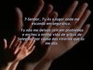 7-Senhor, Tu és o lugar onde me escondo em segurança.  Tu não me deixas cair em problemas e enches a minha vida de gritos de alegria, por causa das vitórias que tu me dás. 