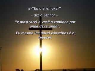 8-“Eu o ensinarei”  –  diz o Senhor –  “ e mostrarei a você o caminho por onde deve andar. Eu mesmo lhe darei conselhos e o vigiarei. 