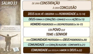 SALMO 33             DE UMA CONSTATAÇÃO
O SALMO DO ICS                          À UMA CONCLUSÃO

                  DEUS OLHA, VÊ E OBSERVA TODA HUMANIDADE. (v.13-14)
                  DEUS FORMA OS CORAÇÕES E CONHECE NOSSAS AÇÕES (v.15)
                    HOMENS PODEROSOS MAS DESPROTEGIDOS (v.16-17)
                                    UM POVO QUE
                                  TEME O SENHOR
                 UMA COMUNIDADE PROTEGIDA PELO DEUS PODEROSO (v.20)

                  COMUNIDADE COM CORAÇÃO ALEGRE E CONFIANTE (v.21)
                    COMUNIDADE QUE DESEJA O AMOR DE DEUS (v.22)
 