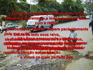 Salmo 37 6 –   Ele fará a sua justiça brilhar como a luz. Mostrará claramente a todos que você está com a razão. 7 -   Descanse no Senhor, espere pacientemente pela sua ação.  Não fique preocupado com os  homens maus que conseguem sucesso em seus planos perversos.  8 -   Deixe de lado essa raiva,  abandone essa ira!  Não perca a cabeça;  isso só traz prejuízo!  9 -   Esses homens maus serão destruídos,  mas quem confia no Senhor receberá grandes bênçãos já nesta vida.  10 -   Dentro em breve os maus vão desaparecer. Mesmo procurando, você não encontrará  um sequer.  11 -   Mas quem se humilha perante o Senhor receberá bênção sobre bênção  e viverá na mais perfeita paz.  