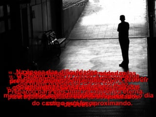 Salmo 37 12e13 -   O homem mau faz planos para destruir  o justo, cheio de ódio.  O Senhor zomba dele porque sabe que o dia do castigo está se aproximando.  14 -   Os maus preparam suas espadas,  seus arcos e flechas para destruir  os humildes e pobres,  para matar os que andam pelo caminho  de Deus.  15 -   No entanto, serão destruídos pelas próprias armas.  Suas espadas atravessarão seus  corações, e seus arcos serão quebrados.  16 -   É melhor ter pouco e obedecer ao Senhor do que possuir as grandes riquezas dos homens maus,  17 -   porque a força dos maus será quebrada, mas o Senhor sustentará os justos  com a sua força.  18 -   O Senhor observa passo a passo a vida  de quem obedece a Ele de coração.  Preparou para eles uma recompensa eterna.  19 -   Na época das dificuldades,  eles não ficarão sem ajuda;  quando houver fome, eles terão  comida à vontade  