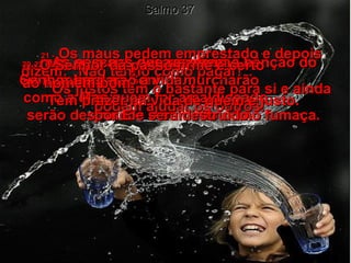 Salmo 37 20 -   mas os maus desaparecerão.  Os inimigos do Senhor murcharão  como a erva;  serão destruídos e sumirão como fumaça.  21 -   Os maus pedem emprestado e depois dizem: "Não tenho como pagar!".  Os justos têm o bastante para si e ainda podem ajudar os outros.  22 -   As pessoas que recebem a bênção do Senhor herdarão a vida.  Mas quem for amaldiçoado  por Ele será destruído.  23 -   O Senhor dá passo firme e certo  ao homem bom.  Tem prazer na vida de quem é justo.  