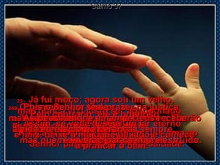 Salmo 37 24 -   O homem bom pode cair,  mas não cairá para sempre.  O Senhor segura a sua mão  e o ajuda a levantar-se.  25 -   Já fui moço; agora sou um velho,  mas nunca vi o justo ser abandonado  pelo Senhor.  Nunca vi a família do homem que ama ao Senhor passar fome e necessidade.  26 -  P elo contrário; ele é bondoso,  ajuda os outros, e a sua família  é uma bênção.  27 -   Assim, se você deseja um lar eterno  e feliz, deixe a maldade de lado e comece  a praticar o bem.  28 -   Pois o Senhor tem prazer na justiça  e não abandona quem pertence a Ele;  eles serão protegidos para sempre,  mas quem ama a injustiça será destruído.  29 -   As pessoas que amam a Deus receberão  a vida eterna como herança  e viverão para sempre.  