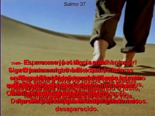 Salmo 37 30e31 -   O justo sempre fala o que é certo  e sempre dá bons conselhos,  porque obedece de coração  à Lei do seu Deus.  Por isso, seus passos são firmes e certos.  32 -   O homem mau vive espiando o justo, fazendo planos para tirar-lhe a vida. 33 -   Mas o Senhor não permitirá que o justo caia nas mãos do perverso;  se um homem bom for julgado,  Deus não deixará que ele seja condenado.  34 -   Espere com paciência o Senhor agir!  Siga o seu caminho e Ele dará as honras  e as bênçãos que você deseja.  Você há de ver os maus serem destruídos.  35e36 -   Eu mesmo já vi algo semelhante:  um homem orgulhoso e mau,  crescendo em força e poder como um cedro do Líbano.  Mas, pouco tempo depois,  procurei por ele e descobri que tinha desaparecido.  37 -   Mas, se você prestar atenção no homem justo, verá que a coisa é bem diferente!  Quem obedece ao Senhor e vive  em paz terá um fim abençoado.  38 -   Quem vive desobedecendo a Lei de Deus, quem tem prazer em fazer o mal,  será destruído para sempre.  39 -   O Senhor salva os justos;  no dia da dificuldade Ele é a proteção  de quem O ama!  40 -   Ele ajuda e livra os justos dos planos perversos dos homens maus,  porque confiaram nEle.  
