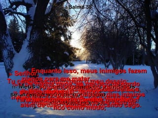 9-  Senhor,  Tu conheces muito bem o meu desejo;  sabes como estou ansioso  para recuperar a saúde.  Salmo 38 10-  Meu coração bate depressa demais,  minha força é pequena;  além de tudo isso, estou ficando cego.  11-  Meus amigos, parentes e conhecidos  se afastam de mim, com medo  da minha doença.  12-  Enquanto isso, meus inimigos fazem planos para me matar.  Andam espalhando mentiras  a meu respeito e passam dias inteiros imaginando meios de me destruir.  13e14-  De minha parte, eu me faço de surdo  a essas ameaças.  Também não respondo uma palavra;  fico como mudo,  15-  pois confio em Ti, Senhor.  Tu me protegerás, Senhor meu Deus! 