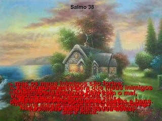 16-  Tu me protegerás para que meus inimigos não se alegrem quando eu cair,  nem me ataquem,quando eu estiver fraco.  Salmo 38 17-  Estou quase caindo  e isso acontece a toda hora.  Carrego essa tristeza comigo dia e noite.  18-  Confesso meus pecados,  fico muito triste por causa deles,  19-  mas os meus inimigos são fortes;  é grande o número de Pessoas  que me odeiam sem razão.  20-  Eles me pagam o bem com o mal,  porque eu tomo o partido dos justos e bons.  21-  Ó Senhor,  não me abandones!  Não fiques longe de mim, meu Deus!  22-  Meu Salvador,  vem depressa me socorrer!  