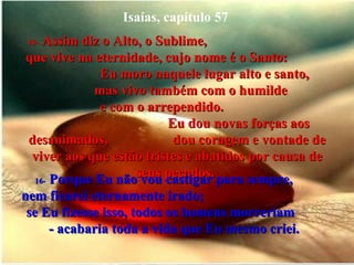 Isaías, capítulo 57 15-   Assim diz o Alto, o Sublime,  que vive na eternidade, cujo nome é o Santo:  Eu moro naquele lugar alto e santo,  mas vivo também com o humilde  e com o arrependido.  Eu dou novas forças aos desanimados,  dou coragem e vontade de viver aos que estão tristes e abatidos por causa de seus pecados.  16-   Porque Eu não vou castigar para sempre,  nem ficarei eternamente irado;  se Eu fizesse isso, todos os homens morreriam  - acabaria toda a vida que Eu mesmo criei.  