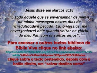 Jesus disse em Marcos 8:38 “ E todo aquele que se envergonhar de mim e da minha mensagem nestes dias de incredulidade e pecado, Eu, o Messias, me envergonharei dele quando voltar na glória do meu Pai, com os santos anjos”. Para acessar a outros textos bíblicos da Bíblia Viva clique no link abaixo: http :// cid -a4febf73018ad203. skydrive . live .com/ browse . aspx /B%c3% adblia %20Viva%20em%20power%20point%20-%20lindos clique sobre o texto pretendido, depois com o botão direito, em “salvar destino como” 