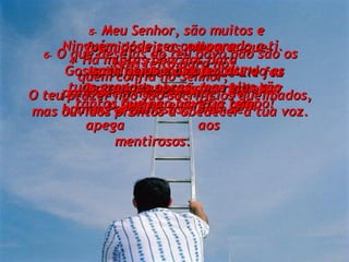 Muita gente verá o que Ele fez por mim e passará a respeitar o Senhor e confiar nele. 4-   Há muitas bênçãos para quem confia no Senhor, para quem não depende  de homens orgulhosos,  nem se apega  aos mentirosos. 5-   Meu Senhor, são muitos e formidáveis os milagres que tens feito para nós. Os teus planos são perfeitos. Ninguém pode ser comparado a ti.  Gostaria de anunciar ao mundo as tuas grandes obras, mas elas são tantas que não haveria tempo! 6-   O que desejas do teu povo não são os sacrifícios e as ofertas.  O teu prazer não são sacrifícios queimados, mas ouvidos prontos a obedecer à tua voz. 