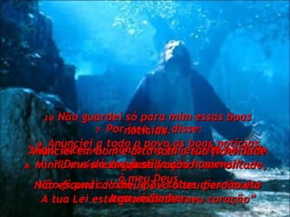 7-   Por isso, eu disse: “ Aqui estou eu, conforme foi escrito no livro.  8-   Minha maior alegria é fazer a tua vontade,  ó meu Deus.  A tua Lei está gravada no meu coração” 9-   Anunciei a todo o povo as boas notícias. “ Deus dá sua justiça aos homens!” Não fiquei calado, e Tu sabes disso muito bem, ó Senhor. 10   Não guardei só para mim essas boas notícias. Anunciei em bom e alto som a tua fidelidade e a tua salvação. Não escondi do meu povo o teu perdão e a tua verdade. 