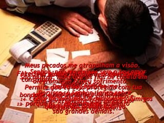 11-   Senhor, não me deixes sem o teu amor constante.  Permite que eu seja protegido com tua bondade e tua verdade,  12-   porque os problemas que enfrento  são grandes demais. Meus pecados me atrapalham a visão.  São muitos, mais que os fios de cabelo em minha cabeça.  Por causa deles, me sinto fraco e desanimado. 13-   Por favor, Senhor, vem libertar-me! Depressa, socorre-me! 14-   Cobre de vergonha e desonra os inimigos que tentam acabar comigo. Faze seus planos falharem, porque eles se alegram com o meu sofrimento. 15-   Quando sofro, eles dizem: “ Bem-feito! Bem-feito!” Por isso, ó Senhor, lança sobre eles a vergonha e o desprezo por causa dessa maldade. 