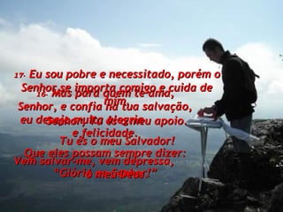 16-   Mas para quem te ama, Senhor, e confia na tua salvação, eu desejo muita alegria  e felicidade. Que eles possam sempre dizer: “ Glória ao Senhor!” 17-   Eu sou pobre e necessitado, porém o Senhor se importa comigo e cuida de mim. Senhor, Tu és o meu apoio. Tu és o meu Salvador! Vem salvar-me, vem depressa,  ó meu Deus. 