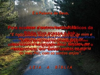 Envie este texto bíblico que você acabou de ler aos teus melhores amigos. É a Palavra de Deus. Jesus disse em Marcos 8:38 “ E todo aquele que se envergonhar de mim e da minha mensagem nestes dias de incredulidade e pecado, Eu, o Messias, me envergonharei dele quando voltar na glória do meu Pai, com os santos anjos”. L E I A  A  B Í B L I A Para acessar a outros textos bíblicos da Bíblia Viva acesse o link: http :// cid -a4febf73018ad203. skydrive . live .com/ browse . aspx /B%c3% adblia %20Viva%20em%20power%20point%20-%20lindos clique sobre o texto pretendido, depois com o botão direito, em “salvar destino como” 