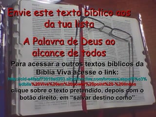 Envie este texto bíblico aos da tua lista A Palavra de Deus ao alcance de todos Para acessar a outros textos bíblicos da Bíblia Viva acesse o link: http :// cid -a4febf73018ad203. skydrive . live .com/ browse . aspx /B%c3% adblia %20Viva%20em%20power%20point%20-%20lindos clique sobre o texto pretendido, depois com o botão direito, em “salvar destino como” 