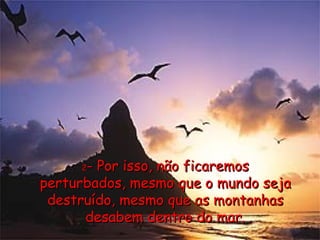 2 - Por isso, não ficaremos perturbados, mesmo que o mundo seja destruído, mesmo que as montanhas desabem dentro do mar. 