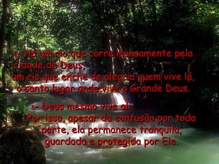 4 - Há um rio que corre mansamente pela cidade de Deus,  um rio que enche de alegria quem vive lá, o santo lugar onde vive o Grande Deus. 5 - Deus mesmo vive ali.  Por isso, apesar da confusão por toda parte, ela permanece tranqüila, guardada e protegida por Ele. 