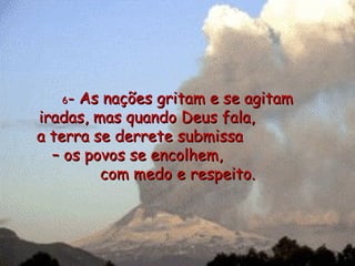 6 - As nações gritam e se agitam iradas, mas quando Deus fala,  a terra se derrete submissa  – os povos se encolhem,  com medo e respeito. 