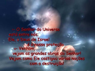 7 - O Senhor do Universo  está entre nós;  Ele, o Deus de Israel  é a nossa proteção. 8 - Venham,  vejam as grandes obras do Senhor! Vejam como Ele castigou várias nações com a destruição! 