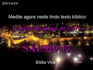 Canção do grupo de Corá SALM0 47 Medite agora neste lindo texto bíblico: Bíblia Viva 