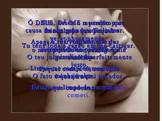 Ó DEUS, DÁ-ME o perdão por causa do teu grande e fiel amor. Apaga a terrível mancha dos meus pecados pela tua misericórdia. Limpa-me completamente da minha culpa. Deixa-me limpo de pecados! Reconheço que pequei vergonhosamente,  o meu pecado me persegue dia e noite. Pequei contra ti, somente contra ti.  Eu sei que condenas o mal  que cometi. Tu tens toda a razão em me castigar.  O teu julgamento é perfeitamente justo. O fato é que já nasci pecador.  Sim, desde o momento que minha mãe me deu à luz. A tua vontade é ver a verdade no coração do homem.  