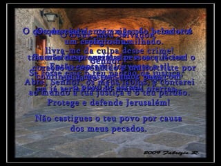 Ó Deus, meu Salvador,  livra-me da culpa desse crime! Então cantarei louvores a ti! Abre, Senhor, os meus lábios, e contarei ao mundo a tua justiça e o teu perdão. O que desejas de mim não são belos atos religiosos,  trazer ofertas queimadas e sacrifícios! Se fosse esse o teu padrão de justiça,  eu já teria trazido muitas ofertas. O que realmente exiges do pecador é um espírito humilhado. Tu não desprezarás a pessoa que tem o coração arrependido e muito triste por causa do pecado, ó Deus! Senhor,  continua a mostrar amor para com o povo de Israel! Protege e defende Jerusalém! Não castigues o teu povo por causa dos meus pecados. 