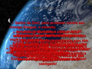 Salmo, capítulo 52 1-   Salmo de Davi, para protestar contra seu inimigo Doegue, o edomita,  que mais tarde matou a sangue frio 85 sacerdotes e suas famílias (1 Samuel 22). Você se julga um grande herói, não?  Cheio de força e poder, você se alegra com o terrível crime que cometeu.  Mas o amor cuidadoso de Deus pelo seu povo é eterno, e por isso você será castigado!  2-   A sua língua é afiada como uma navalha! Assim você planeja suas maldades e pratica suas mentiras.  3-   Para você o mal vale mais que o bem,  o errado vale mais que o certo.  Você prefere mentir a falar a verdade!  4-   Homem mau e mentiroso,  você gosta de destruir os outros  com suas palavras.  5-   Por isso, Deus mesmo vai destruir  você para sempre!  Ele vai arrancar você de dentro de sua casa  e riscará o seu nome  da lembrança dos vivos.  6-   As pessoas obedientes a Deus verão  o seu fim.  Isso aumentará o respeito que elas têm por Deus e lhes dará grande alegria,  por verem a justiça divina em ação.  Então, elas dirão:  7-   "Vejam só o que acontece a quem confia em suas riquezas em vez de confiar em Deus,  fazendo maldades piores a cada dia que passa!"  8-   Mas eu viverei por muito tempo ainda, protegido pelo Senhor,  verde e firme como uma oliveira.  Confio no amor constante e eterno de Deus!  9-   Ó Senhor, serei eternamente agradecido  a Ti, porque Tu deste ao perverso  o castigo merecido.  Louvarei o teu nome diante dos que confiam em Ti e porei minha esperança em ti,  porque Tu és bom!  