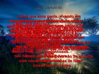 Salmo, capítulo 53 2-  Lá do céu Deus olha para a humanidade, procurando alguém que compreenda seus planos,  procurando alguém que deseje obedecer a Ele.  1-   O homem que diz:  "Deus não existe!",  é completamente tolo.  O resultado dessa idéia errada é a perda  da moral, seguida de uma longa série  de atos vergonhosos.  Quem acha que Deus não Se importa  com nossa vida é incapaz de fazer  coisas boas e certas.  3-  Mas, que adianta?  A humanidade inteira se desviou do caminho certo e se perdeu.  Todos os homens foram estragados  pelo pecado.  Não há um homem sequer que procure fazer o bem;  não há nem um homem bom  por natureza!  4-  Será que essa gente, vivendo em completo pecado, destruindo o meu povo como quem come um pedaço de pão, não percebe a existência de Deus, nem tenta falar com Ele em oração?  5-  Mas em breve eles ficarão apavorados, sem saber por que, nem como.  É que Deus espalha os ossos de quem maltrata seu povo!  Serão humilhados porque foram rejeitados por Deus.  6-  Quem dera que Deus surgisse agora  de Sião para libertar Israel!  Quando Deus libertar o seu povo da opressão, os israelitas voltarão a ser felizes de verdade.  