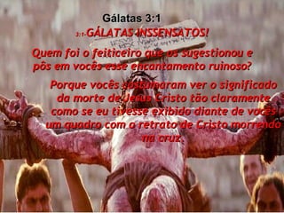 3:1- GÁLATAS INSSENSATOS! Quem foi o feiticeiro que os sugestionou e pôs em vocês esse encantamento ruinoso? Porque vocês costumaram ver o significado da morte de Jesus Cristo tão claramente como se eu tivesse exibido diante de vocês um quadro com o retrato de Cristo morrendo na cruz. Gálatas 3:1  