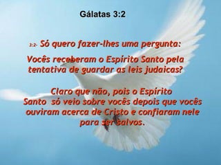 3:2-  Só quero fazer-lhes uma pergunta: Vocês receberam o Espírito Santo pela tentativa de guardar as leis judaicas? Claro que não, pois o Espírito  Santo  só veio sobre vocês depois que vocês ouviram acerca de Cristo e confiaram nele para ser salvos. Gálatas 3:2  
