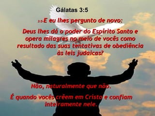 3:5- E eu lhes pergunto de novo: Deus lhes dá o poder do Espírito Santo e opera milagres no meio de vocês como resultado das suas tentativas de obediência às leis judaicas? Não, naturalmente que não. É quando vocês crêem em Cristo e confiam inteiramente nele. Gálatas 3:5  