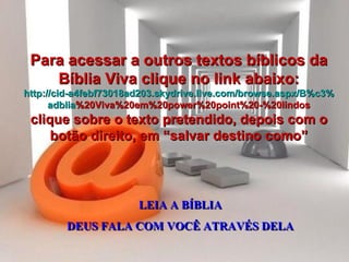 LEIA A BÍBLIA DEUS FALA COM VOCÊ ATRAVÉS DELA Para acessar a outros textos bíblicos da Bíblia Viva clique no link abaixo: http :// cid -a4febf73018ad203. skydrive . live .com/ browse . aspx /B%c3% adblia %20Viva%20em%20power%20point%20-%20lindos clique sobre o texto pretendido, depois com o botão direito, em “salvar destino como” 