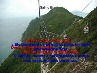 Salmo 54 4-  Mas comigo é diferente! Deus é quem me ajuda;  o Senhor sustenta a minha alma. 5-   Ele devolverá o mal que os meus inimigos procuram me fazer. Ó Senhor, mostra a tua fidelidade e acaba com esses homens perversos! 