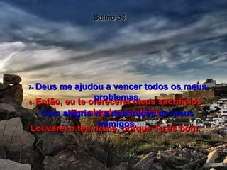 Salmo 54 6-  Então, eu te oferecerei meus sacrifícios com alegria e gratidão. Louvarei o teu nome, porque Tu és bom. 7-   Deus me ajudou a vencer todos os meus problemas. Com alegria vi a destruição de meus inimigos. 