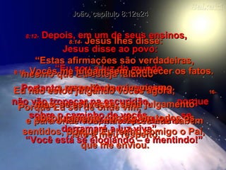 8:12-   Depois, em um de seus ensinos,  Jesus disse ao povo: “ Eu sou a luz do mundo. Portanto, se vocês me seguirem,  não vão tropeçar na escuridão,  porque sobre o caminho de vocês  se derramará a luz viva”. João, capítulo 8:12a24 8:13-   Os fariseus responderam: “ Você está se elogiando – e mentindo!” 8:14-   Jesus lhes disse: “ Estas afirmações são verdadeiras,  mesmo que Eu esteja falando  a respeito de mim mesmo. Porque Eu sei de onde vim,  e para onde vou, mas vocês não sabem  isto a meu respeito. 8:15-   Vocês me julgam sem conhecer os fatos.  Eu não estou julgando vocês agora;  16-  mas, se estivesse, seria julgamento absolutamente correto em todos os sentidos, porque Eu tenho comigo o Pai,  que me enviou. 