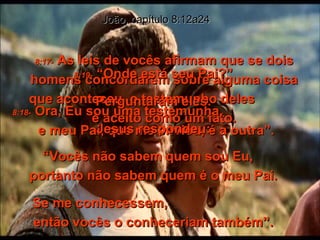 8:17-   As leis de vocês afirmam que se dois homens concordarem sobre alguma coisa que aconteceu, o testemunho deles  é aceito como um fato. João, capítulo 8:12a24 8:18-   Ora, Eu sou uma testemunha,  e meu Pai, que me enviou, é a outra”. 8:19-   “Onde está seu Pai?” Perguntaram eles. Jesus respondeu: “ Vocês não sabem quem sou Eu,  portanto não sabem quem é o meu Pai. Se me conhecessem,  então vocês o conheceriam também”. 