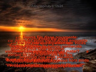 8:20-   Jesus fez estas declarações enquanto estava na parte do templo conhecida  como o Tesouro.  Mas não foi preso, porque a sua hora ainda não havia chegado. João, capítulo 8:12a24 8:21-   Depois Ele disse novamente: “ Eu vou embora;  vocês me procurarão,  e morrerão nos seus pecados. Vocês não podem ir para onde Eu vou”. 8:22-   Os judeus perguntavam: “ Estará Ele pensando em se matar? Que quer Ele dizer com  ‘Vocês não podem ir para onde Eu vou’?” 8:23-   Então Ele disse: “ Vocês são de baixo;  Eu sou lá de cima. Vocês são deste mundo;  Eu não. 8:24-   Foi por isto que Eu disse que vocês morrerão nos seus pecados;  porque se não crerem que Eu sou  o Messias, o Filho de Deus,  vocês morrerão nos seus pecados”. 